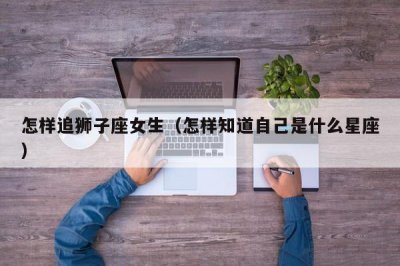 ​怎样追狮子座女生（怎样知道自己是什么星座）