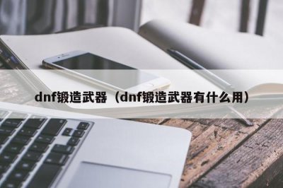 ​dnf锻造武器（dnf锻造武器有什么用）