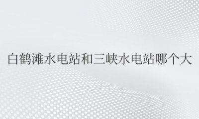 ​白鹤滩水电站和三峡水电站哪个大